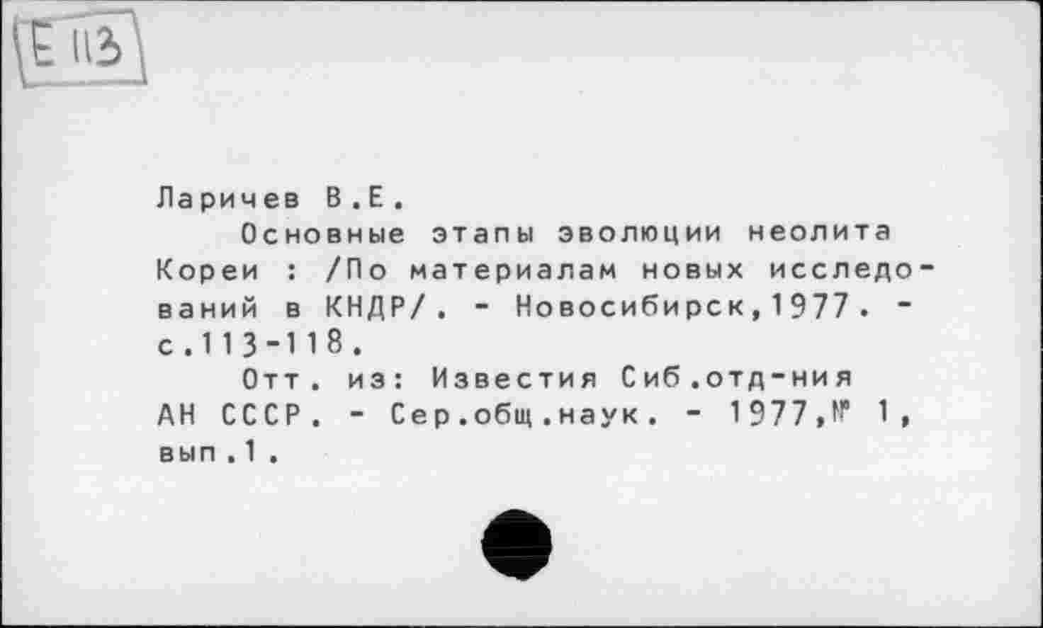 ﻿
Ларичев В . Е.
Основные этапы эволюции неолита Кореи : /По материалам новых исследо ваний в КНДР/. - Новосибирск, 1977 . -с.113-118.
Отт. из: Известия Сиб.отд-ния АН СССР. - Сер . общ . наук. - 1977,№ 1, вып . 1 .